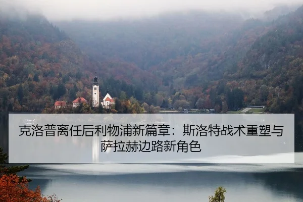 克洛普离任后利物浦新篇章：斯洛特战术重塑与萨拉赫边路新角色