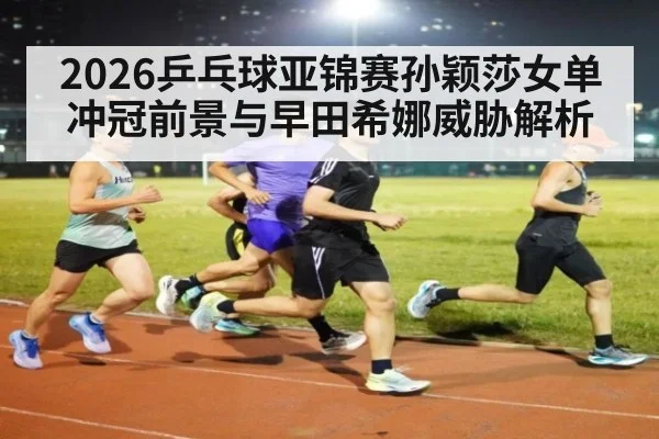 2026乒乓球亚锦赛孙颖莎女单冲冠前景与早田希娜威胁解析